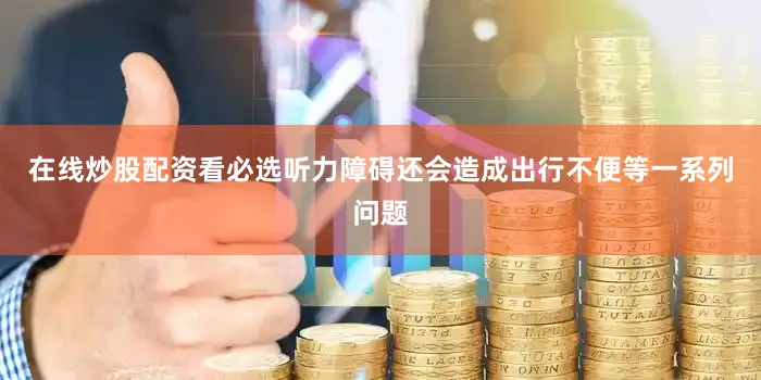 在线炒股配资看必选听力障碍还会造成出行不便等一系列问题