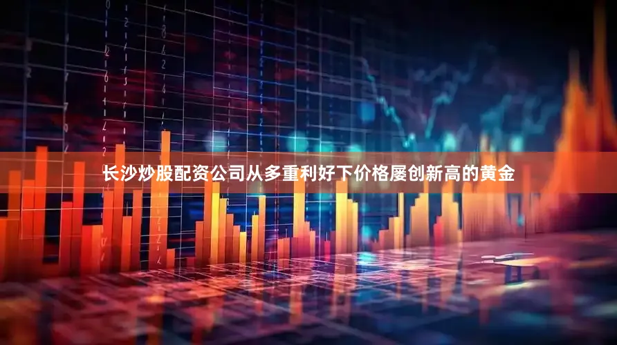 长沙炒股配资公司从多重利好下价格屡创新高的黄金