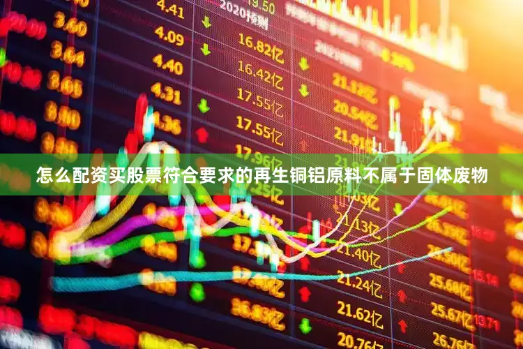 怎么配资买股票符合要求的再生铜铝原料不属于固体废物