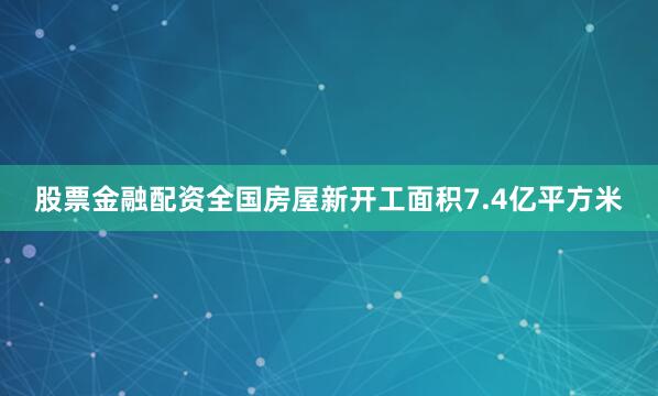 股票金融配资全国房屋新开工面积7.4亿平方米
