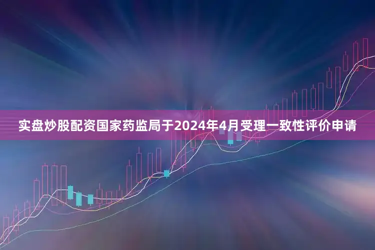实盘炒股配资国家药监局于2024年4月受理一致性评价申请
