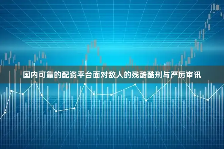 国内可靠的配资平台面对敌人的残酷酷刑与严厉审讯