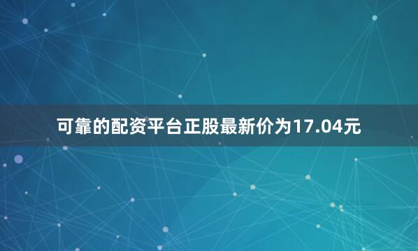可靠的配资平台正股最新价为17.04元